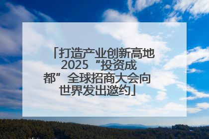 打造产业创新高地 2025“投资成都”全球招商大会向世界发出邀约