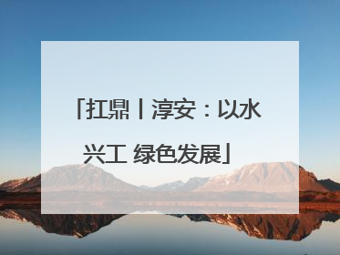 扛鼎丨淳安：以水兴工 绿色发展