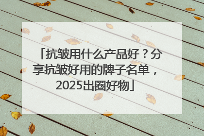 抗皱用什么产品好？分享抗皱好用的牌子名单，2025出圈好物