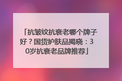 抗皱纹抗衰老哪个牌子好？国货护肤品揭晓：30岁抗衰老品牌推荐