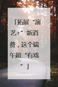 拓展“演艺+”新消费，这个端午超“有戏”
