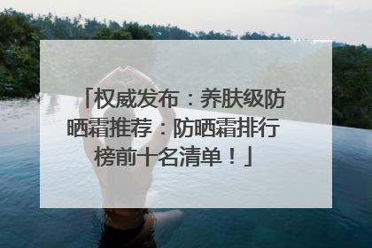 权威发布：养肤级防晒霜推荐：防晒霜排行榜前十名清单！