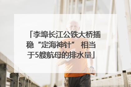 李埠长江公铁大桥插稳“定海神针” 相当于5艘航母的排水量