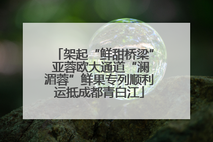 架起“鲜甜桥梁” 亚蓉欧大通道“澜湄蓉”鲜果专列顺利运抵成都青白江