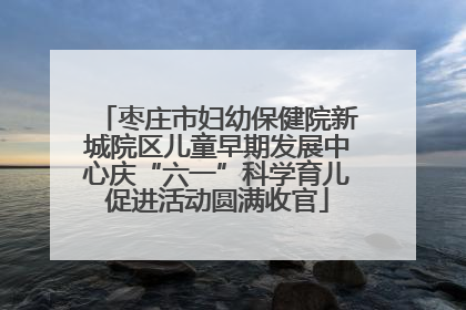 枣庄市妇幼保健院新城院区儿童早期发展中心庆“六一”科学育儿促进活动圆满收官
