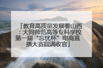 教育高质量发展看山西：大同师范高等专科学校第一届“忘忧杯”电商直播大赛圆满收官