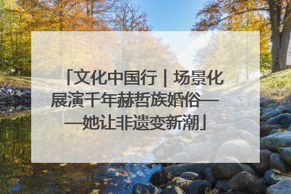 文化中国行｜场景化展演千年赫哲族婚俗——她让非遗变新潮