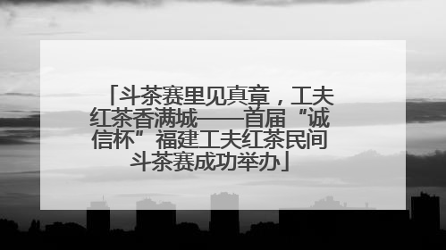 斗茶赛里见真章，工夫红茶香满城——首届“诚信杯”福建工夫红茶民间斗茶赛成功举办