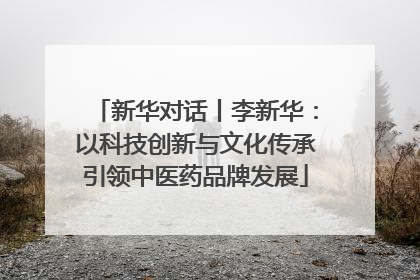 新华对话丨李新华：以科技创新与文化传承引领中医药品牌发展