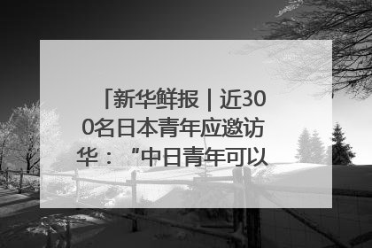 新华鲜报｜近300名日本青年应邀访华：“中日青年可以创造更好的未来”