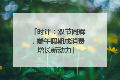 时评：双节同辉，端午假期成消费增长新动力