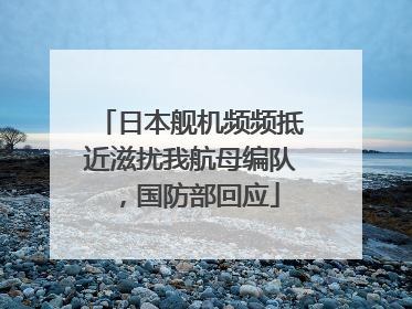 日本舰机频频抵近滋扰我航母编队，国防部回应