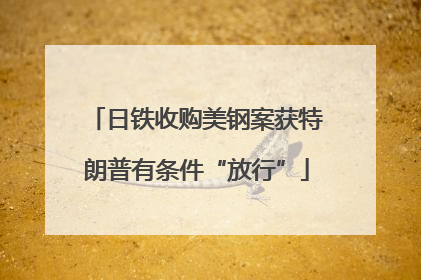 日铁收购美钢案获特朗普有条件“放行”