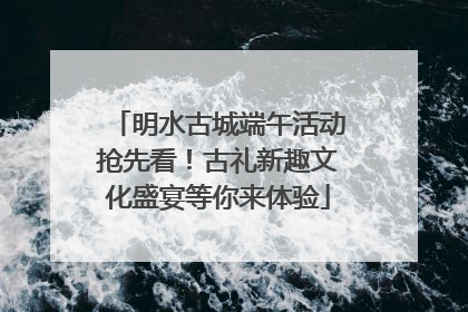 明水古城端午活动抢先看！古礼新趣文化盛宴等你来体验