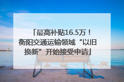 最高补贴16.5万！衡阳交通运输领域“以旧换新”开始接受申请