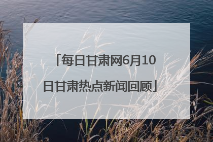 每日甘肃网6月10日甘肃热点新闻回顾