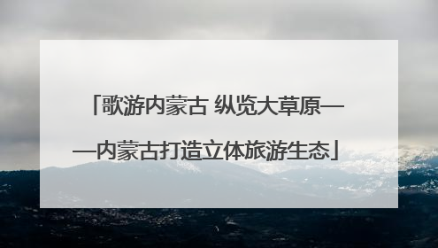 歌游内蒙古 纵览大草原——内蒙古打造立体旅游生态