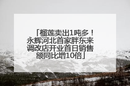 榴莲卖出1吨多！永辉河北首家胖东来调改店开业首日销售额同比增10倍