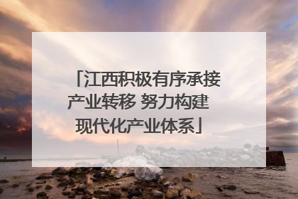 江西积极有序承接产业转移 努力构建现代化产业体系