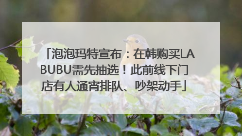 泡泡玛特宣布：在韩购买LABUBU需先抽选！此前线下门店有人通宵排队、吵架动手