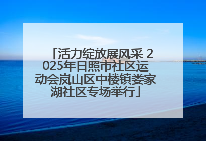 活力绽放展风采 2025年日照市社区运动会岚山区中楼镇娄家湖社区专场举行