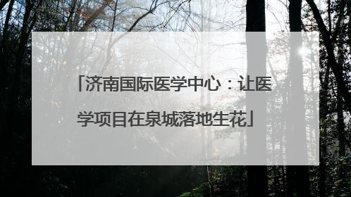 济南国际医学中心：让医学项目在泉城落地生花