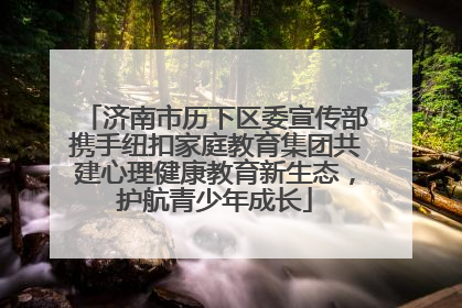 济南市历下区委宣传部携手纽扣家庭教育集团共建心理健康教育新生态，护航青少年成长