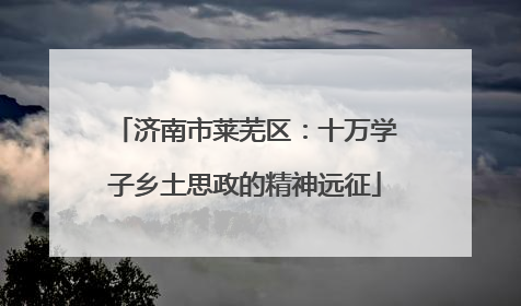 济南市莱芜区：十万学子乡土思政的精神远征