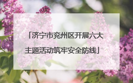 济宁市兖州区开展六大主题活动筑牢安全防线