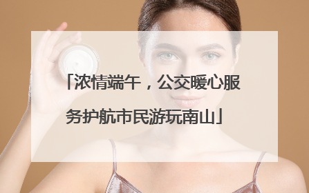 浓情端午，公交暖心服务护航市民游玩南山