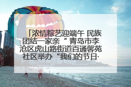 浓情粽艺迎端午 民族团结一家亲“ 青岛市李沧区虎山路街道百通馨苑社区举办“我们的节日·端午“主题活动