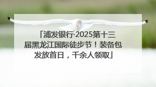 浦发银行·2025第十三届黑龙江国际徒步节！装备包发放首日，千余人领取