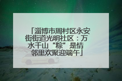 淄博市周村区永安街街道光明社区：万水千山“粽”是情 邻里欢聚迎端午