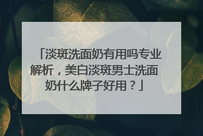 淡斑洗面奶有用吗专业解析，美白淡斑男士洗面奶什么牌子好用？