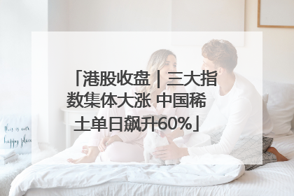 港股收盘｜三大指数集体大涨 中国稀土单日飙升60%