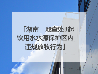 湖南一地查处3起饮用水水源保护区内违规放牧行为
