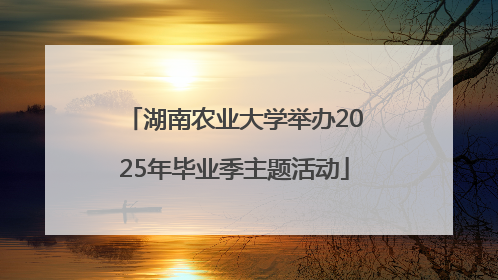 湖南农业大学举办2025年毕业季主题活动