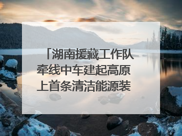湖南援藏工作队牵线中车建起高原上首条清洁能源装配产线，本地大学生成车间检验员