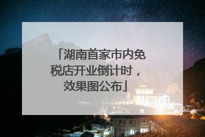 湖南首家市内免税店开业倒计时，效果图公布