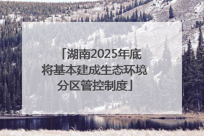湖南2025年底将基本建成生态环境分区管控制度