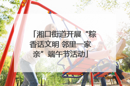 湘口街道开展“粽香话文明 邻里一家亲”端午节活动