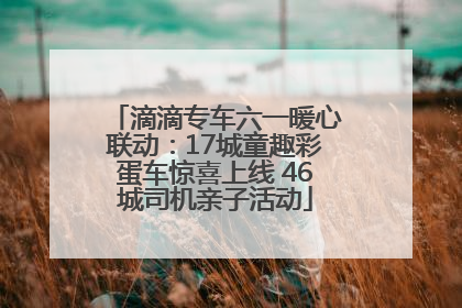 滴滴专车六一暖心联动：17城童趣彩蛋车惊喜上线 46城司机亲子活动