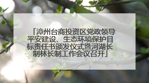 漳州台商投资区党政领导平安建设、生态环境保护目标责任书颁发仪式暨河湖长制林长制工作会议召开