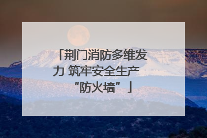 荆门消防多维发力 筑牢安全生产“防火墙”