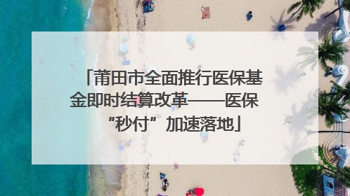 莆田市全面推行医保基金即时结算改革——医保“秒付”加速落地