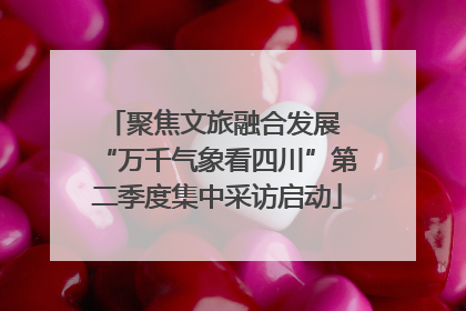 聚焦文旅融合发展 “万千气象看四川”第二季度集中采访启动