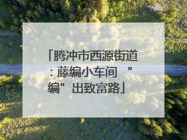 腾冲市西源街道：藤编小车间 “编”出致富路