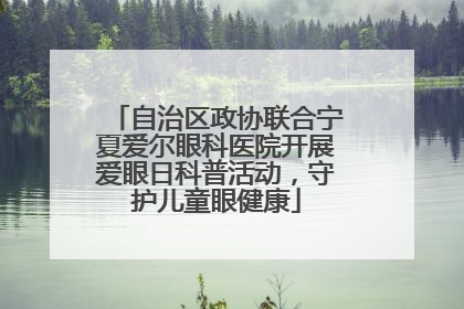 自治区政协联合宁夏爱尔眼科医院开展爱眼日科普活动，守护儿童眼健康