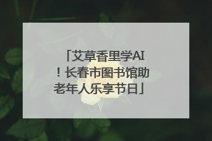 艾草香里学AI！长春市图书馆助老年人乐享节日