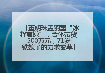 董明珠孟羽童“冰释前嫌”，合体带货500万元，71岁铁娘子的力求变革